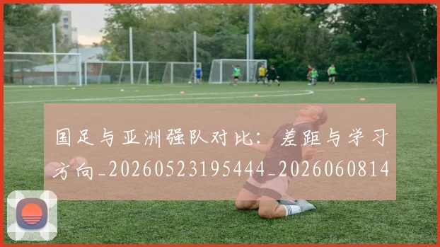 国足与亚洲强队对比:差距与学习方向_20260523195444_20260608142817