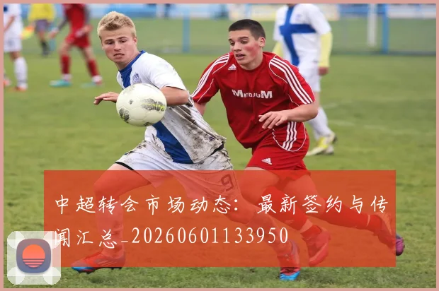 中超转会市场动态:最新签约与传闻汇总_20260601133950