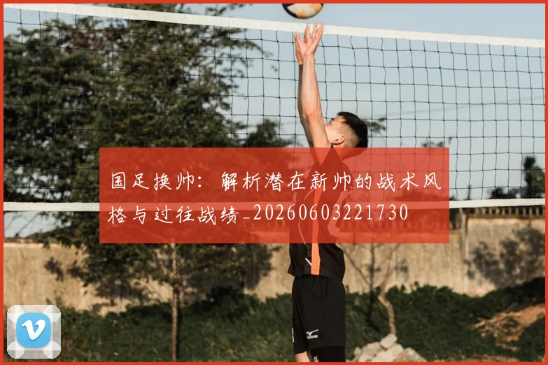 国足换帅:解析潜在新帅的战术风格与过往战绩_20260603221730