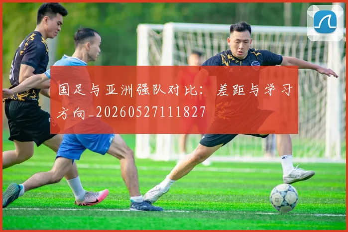 国足与亚洲强队对比:差距与学习方向_20260527111827