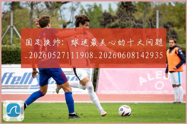 国足换帅:球迷最关心的十大问题_20260527111908_20260608142935